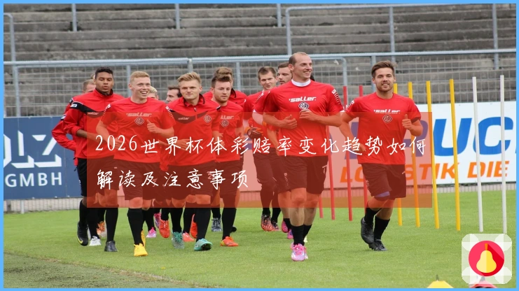 2026世界杯体彩赔率变化趋势如何解读及注意事项