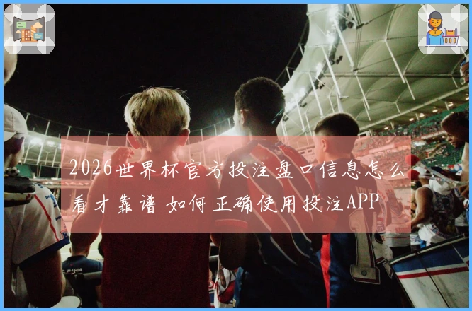 2026世界杯官方投注盘口信息怎么看才靠谱 如何正确使用投注APP
